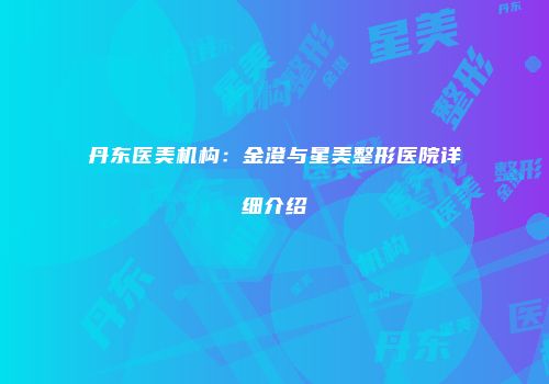丹东医美机构：金澄与星美整形医院详细介绍