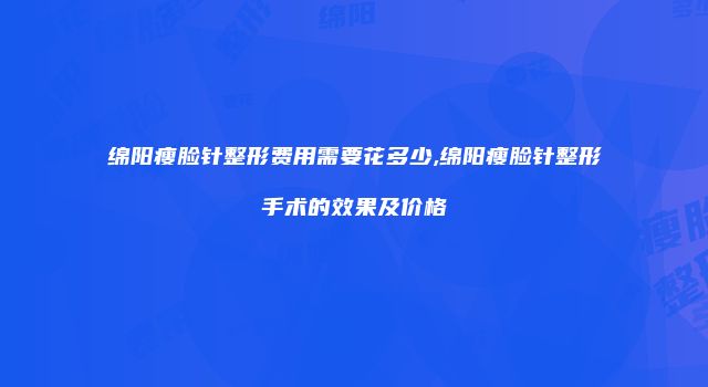 绵阳瘦脸针整形费用需要花多少,绵阳瘦脸针整形手术的效果及价格