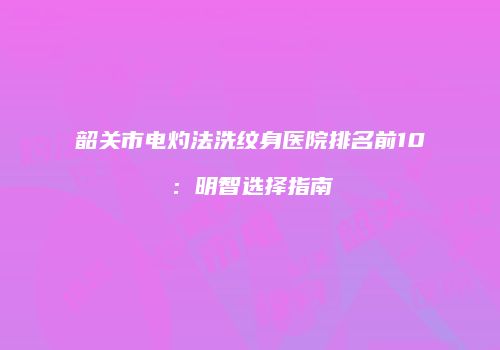 韶关市电灼法洗纹身医院排名前10：明智选择指南