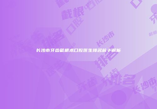 长沙市牙齿截根术口腔医生排名前十解析