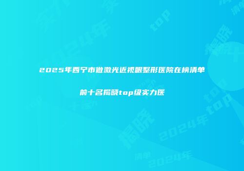 2025年西宁市做激光近视眼整形医院在榜清单前十名揭晓top级实力医