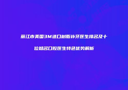 丽江市美国3M进口树脂补牙医生排名及十位知名口腔医生特色优势解析