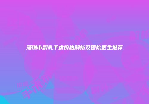 深圳市副乳手术价格解析及医院医生推荐