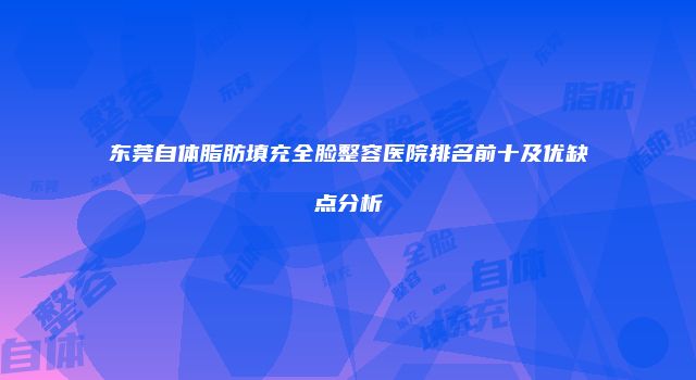 东莞自体脂肪填充全脸整容医院排名前十及优缺点分析