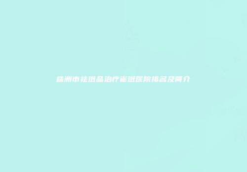 株洲市祛斑品治疗雀斑医院排名及简介