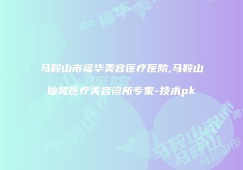 马鞍山市福华美容医疗医院,马鞍山仙梵医疗美容诊所专家-技术pk