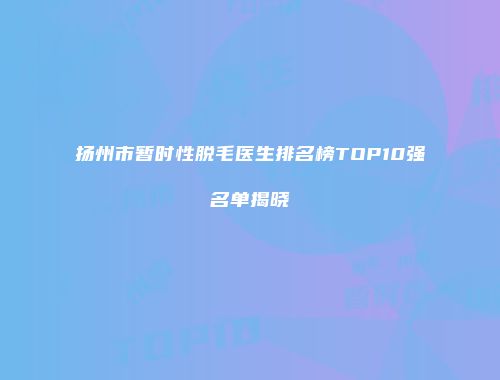 扬州市暂时性脱毛医生排名榜TOP10强名单揭晓