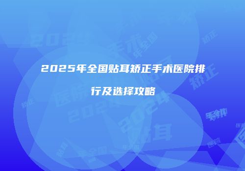 2025年全国贴耳矫正手术医院排行及选择攻略