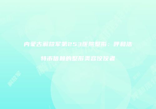 内蒙古解放军第253医院整形：呼和浩特市信赖的整形美容佼佼者