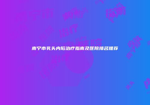 南宁市乳头内陷治疗指南及医院排名推荐