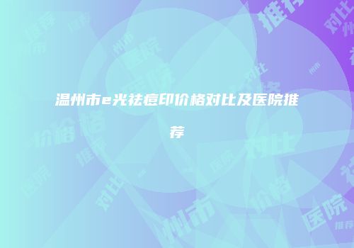 温州市e光祛痘印价格对比及医院推荐