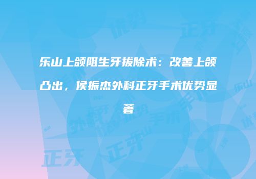 乐山上颌阻生牙拔除术：改善上颌凸出，侯振杰外科正牙手术优势显著