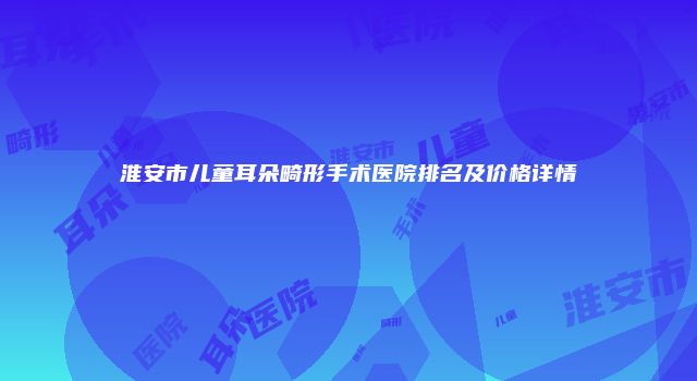 淮安市儿童耳朵畸形手术医院排名及价格详情