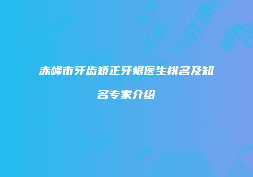 赤峰市牙齿矫正牙根医生排名及知名专家介绍