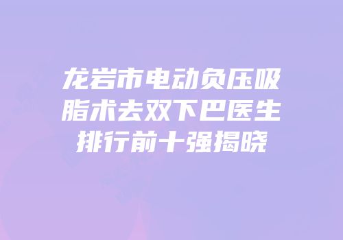 龙岩市电动负压吸脂术去双下巴医生排行前十强揭晓