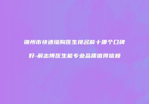 锦州市快速缩胸医生排名前十哪个口碑好-解志博医生能专业品质值得信赖