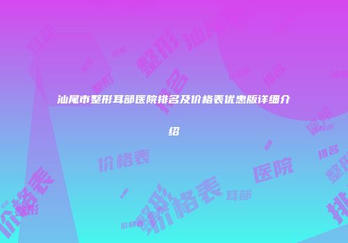 汕尾市整形耳部医院排名及价格表优惠版详细介绍