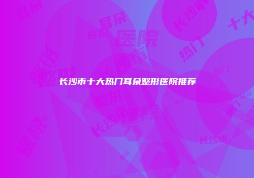 长沙市十大热门耳朵整形医院推荐
