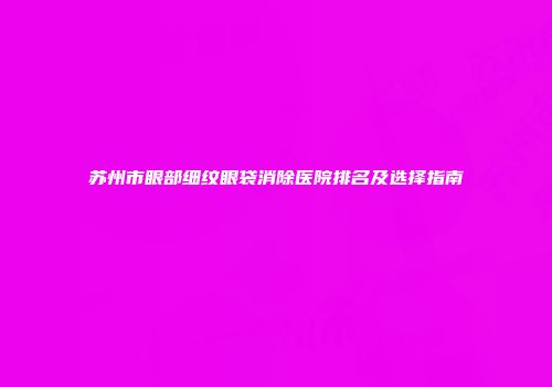 苏州市眼部细纹眼袋消除医院排名及选择指南