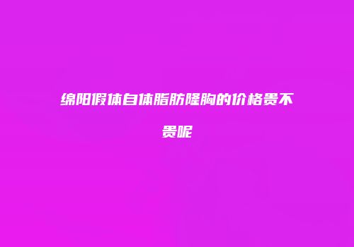 绵阳假体自体脂肪隆胸的价格贵不贵呢