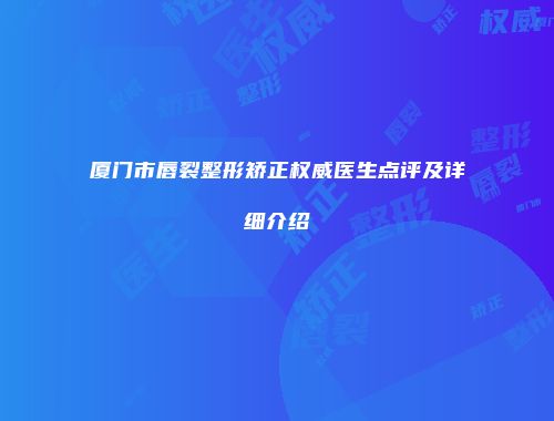 厦门市唇裂整形矫正权威医生点评及详细介绍