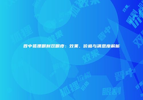 晋中狐狸眼割双眼皮：效果、价格与满意度解析