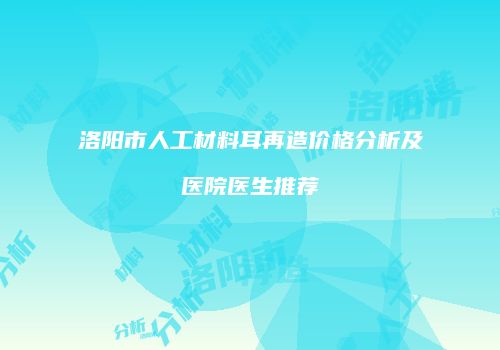 洛阳市人工材料耳再造价格分析及医院医生推荐