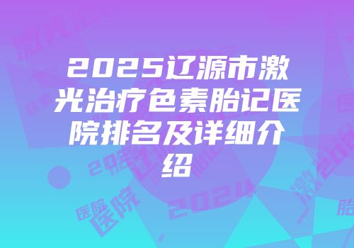 2025辽源市激光治疗色素胎记医院排名及详细介绍