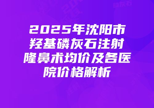 2025年沈阳市羟基磷灰石注射隆鼻术均价及各医院价格解析