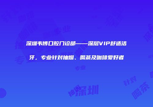 深圳韦博口腔门诊部——深层VIP舒适洁牙，专业针对抽烟、喝茶及咖啡爱好者