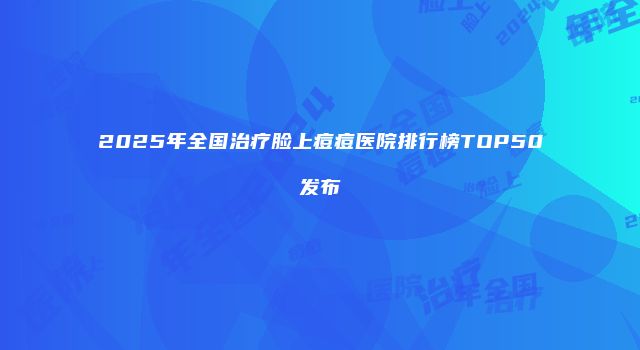 2025年全国治疗脸上痘痘医院排行榜TOP50发布