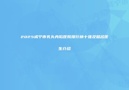 2025咸宁市乳头内陷医院排行榜十强及知名医生介绍