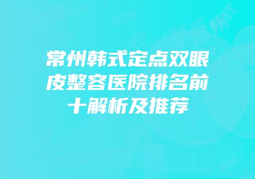 常州韩式定点双眼皮整容医院排名前十解析及推荐