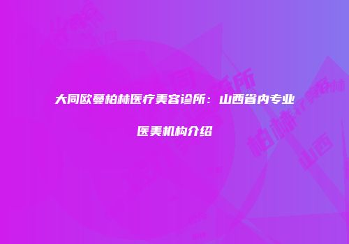 大同欧蔓柏林医疗美容诊所：山西省内专业医美机构介绍