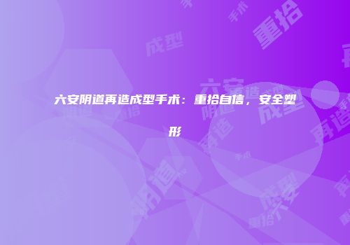 六安阴道再造成型手术：重拾自信，安全塑形