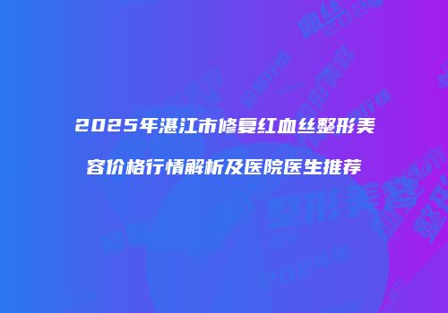 2025年湛江市修复红血丝整形美容价格行情解析及医院医生推荐