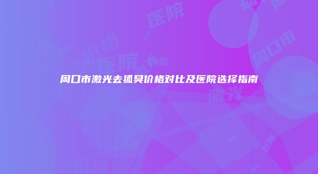 周口市激光去狐臭价格对比及医院选择指南