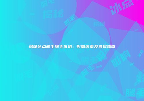 揭秘冰点脱毛腿毛价格：影响因素及选择指南