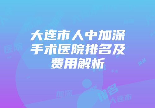 大连市人中加深手术医院排名及费用解析