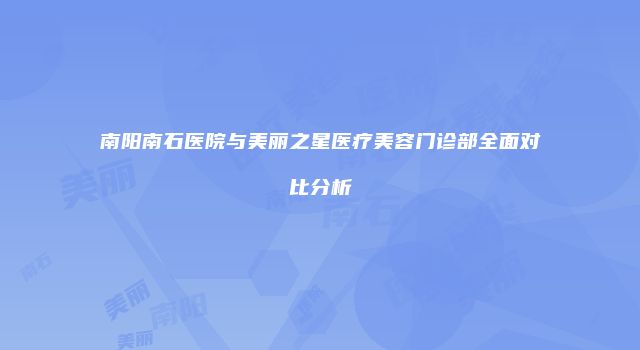 南阳南石医院与美丽之星医疗美容门诊部全面对比分析