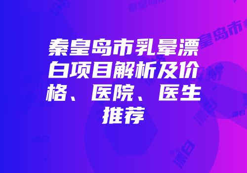 秦皇岛市乳晕漂白项目解析及价格、医院、医生推荐