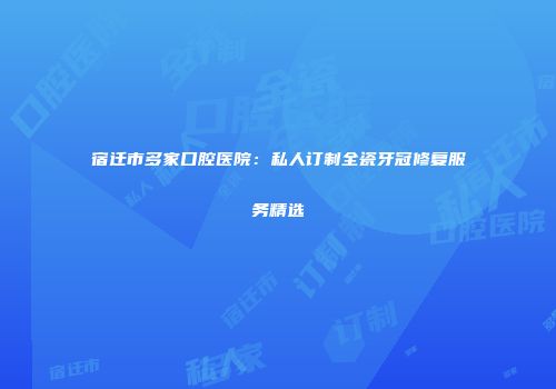 宿迁市多家口腔医院：私人订制全瓷牙冠修复服务精选