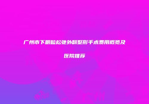 广州市下眼睑松弛外翻整形手术费用概览及医院推荐