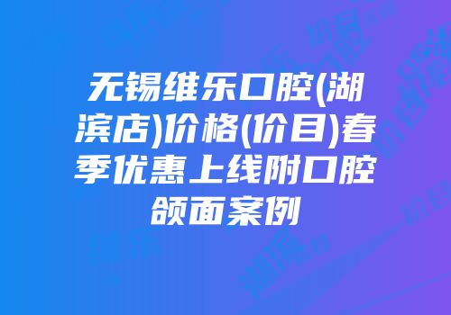 无锡维乐口腔(湖滨店)价格(价目)春季优惠上线附口腔颌面案例