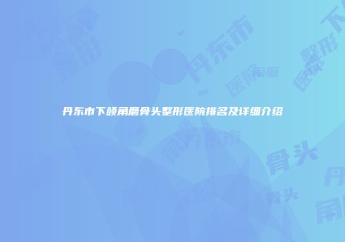 丹东市下颌角磨骨头整形医院排名及详细介绍