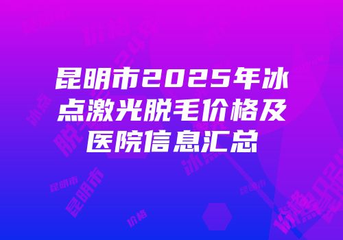 昆明市2025年冰点激光脱毛价格及医院信息汇总