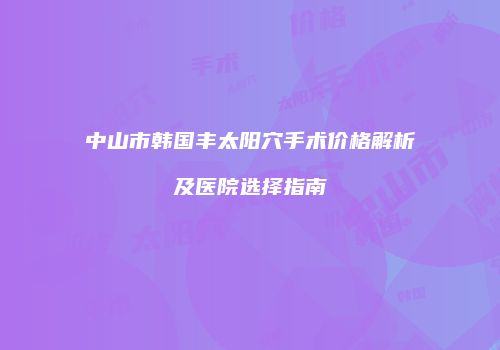 中山市韩国丰太阳穴手术价格解析及医院选择指南