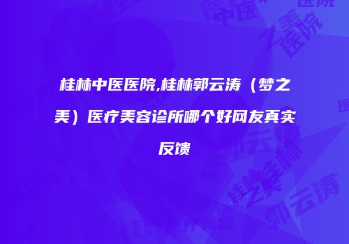 桂林中医医院,桂林郭云涛（梦之美）医疗美容诊所哪个好网友真实反馈