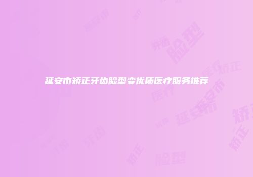 延安市矫正牙齿脸型变优质医疗服务推荐