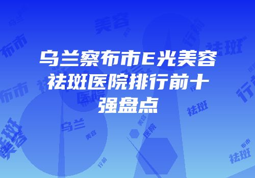 乌兰察布市E光美容祛斑医院排行前十强盘点